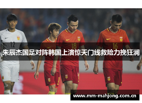 朱辰杰国足对阵韩国上演惊天门线救险力挽狂澜 朱辰杰国足对阵韩国上演惊天门线救险力挽狂澜